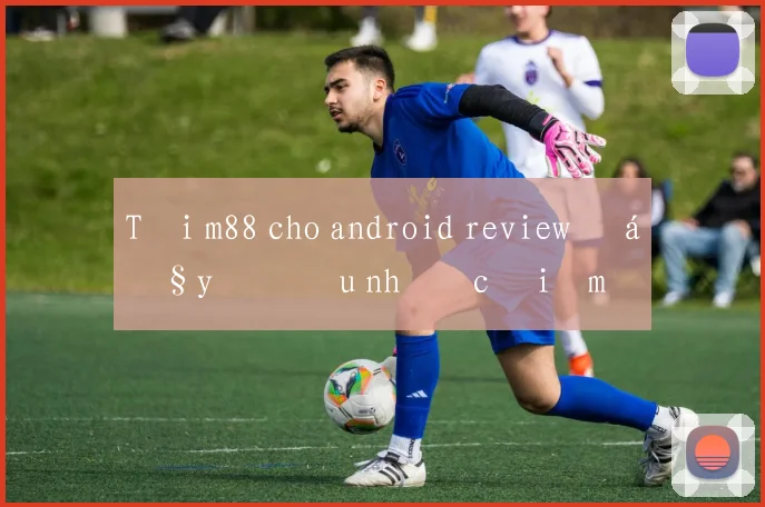 Tải m88 cho android review đầy đủ ưu nhược điểm